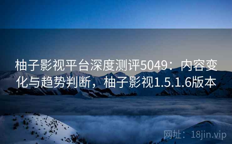 柚子影视平台深度测评5049:内容变化与趋势判断,柚子影视1.5.1.6版本 柚子影视平台深度测评5049:内容变化与趋势判断,柚子影视1.5.1.6版本