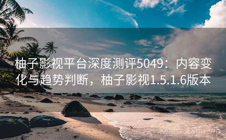 柚子影视平台深度测评5049:内容变化与趋势判断,柚子影视1.5.1.6版本 柚子影视平台深度测评5049:内容变化与趋势判断,柚子影视1.5.1.6版本