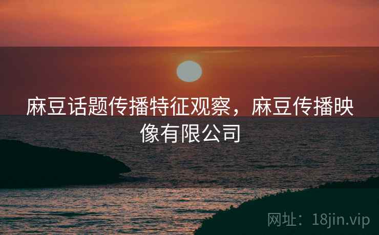 麻豆话题传播特征观察,麻豆传播映像有限公司 麻豆话题传播特征观察,麻豆传播映像有限公司