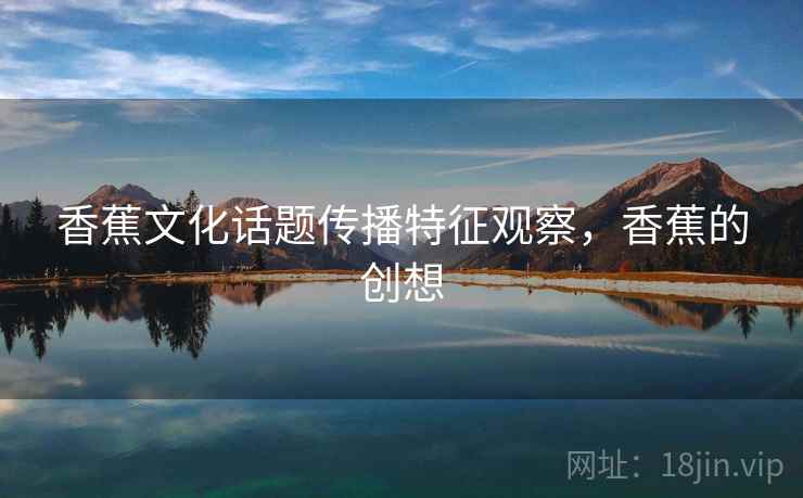 香蕉文化话题传播特征观察,香蕉的创想 香蕉文化话题传播特征观察,香蕉的创想