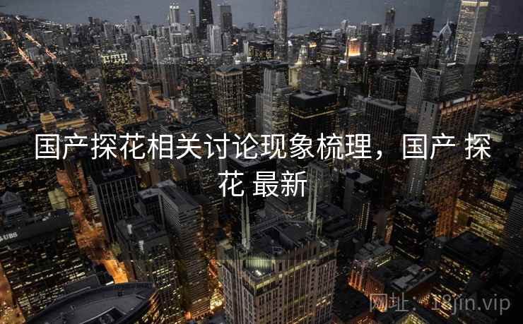 国产探花相关讨论现象梳理,国产 探花 最新 国产探花相关讨论现象梳理,国产 探花 最新