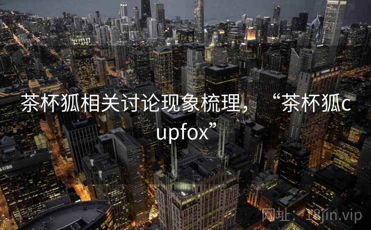 茶杯狐相关讨论现象梳理，“茶杯狐cupfox”
