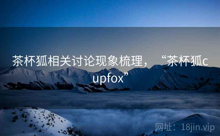 茶杯狐相关讨论现象梳理,“茶杯狐cupfox” 茶杯狐相关讨论现象梳理,“茶杯狐cupfox”